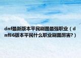 dnf最新版本平民刷圖最強職業(yè)（dnf86版本平民什么職業(yè)刷圖厲害?）