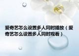 愛奇藝怎么設(shè)置多人同時播放（愛奇藝怎么設(shè)置多人同時觀看）