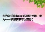 華為怎樣獲取root權(quán)限并使用（華為root權(quán)限獲取怎么獲得）