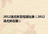 2012湯尤杯羽毛球比賽（2012湯尤杯在哪）