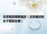北京醫(yī)院哪家最好（北京最好的女子醫(yī)院在哪）