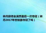 林丹獲得全滿貫最后一次奪冠（林丹2017年世錦賽奪冠了嗎）