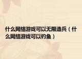 什么網(wǎng)絡(luò)游戲可以無限造兵（什么網(wǎng)絡(luò)游戲可以釣魚）