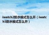 iwatch2防水模式怎么開（iwatch5防水模式怎么開）