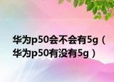 華為p50會(huì)不會(huì)有5g（華為p50有沒(méi)有5g）