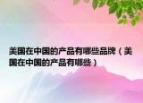 美國在中國的產(chǎn)品有哪些品牌（美國在中國的產(chǎn)品有哪些）