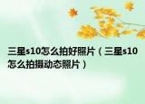 三星s10怎么拍好照片（三星s10怎么拍攝動態(tài)照片）