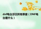 dnf電臺(tái)浮沉所有錄音（DNF電臺(tái)是什么）