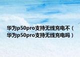 華為p50pro支持無線充電不（華為p50pro支持無線充電嗎）