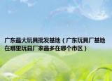 廣東最大玩具批發(fā)基地（廣東玩具廠基地在哪里玩縣廠家最多在哪個(gè)市區(qū)）