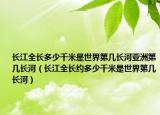 長(zhǎng)江全長(zhǎng)多少千米是世界第幾長(zhǎng)河亞洲第幾長(zhǎng)河（長(zhǎng)江全長(zhǎng)約多少千米是世界第幾長(zhǎng)河）