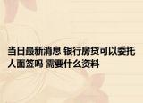 當日最新消息 銀行房貸可以委托人面簽嗎 需要什么資料