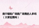南寧朝陽廣場跳廣場舞的人多嗎（大家尬舞嗎）