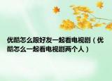 優(yōu)酷怎么跟好友一起看電視劇（優(yōu)酷怎么一起看電視劇兩個人）