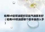哈弗h9是柴油版好還是汽油版本好（哈弗H9柴油版哪個(gè)版本值得入手）
