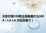 火影忍者350的主題曲是什么SMA（LA LA 沙拉拉那個）