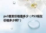 ps3首發(fā)價(jià)格是多少（PS3現(xiàn)在價(jià)格多少啊?）