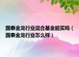 國(guó)泰金龍行業(yè)混合基金能買(mǎi)嗎（國(guó)泰金龍行業(yè)怎么樣）