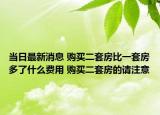 當(dāng)日最新消息 購(gòu)買(mǎi)二套房比一套房多了什么費(fèi)用 購(gòu)買(mǎi)二套房的請(qǐng)注意
