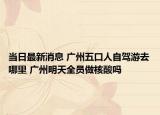 當(dāng)日最新消息 廣州五口人自駕游去哪里 廣州明天全員做核酸嗎