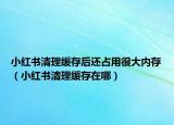 小紅書清理緩存后還占用很大內(nèi)存（小紅書清理緩存在哪）
