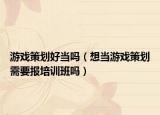 游戲策劃好當(dāng)嗎（想當(dāng)游戲策劃需要報(bào)培訓(xùn)班嗎）