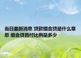 當(dāng)日最新消息 貸款組合貸是什么意思 組合貸首付比例是多少