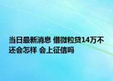 當日最新消息 借微粒貸14萬不還會怎樣 會上征信嗎