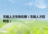 無錫人才市場在哪（無錫人才招聘會）