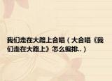 我們走在大路上合唱（大合唱《我們走在大路上》怎么編排..）