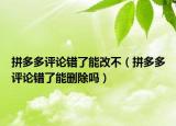 拼多多評(píng)論錯(cuò)了能改不（拼多多評(píng)論錯(cuò)了能刪除嗎）
