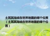 土耳其海峽在世界地圖的哪個位置（土耳其海峽在世界地圖的哪個位置）