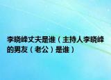 李曉峰丈夫是誰（主持人李曉峰的男友（老公）是誰）