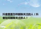 抖音里面怎樣刪除關(guān)注的人（抖音如何刪除關(guān)注的人）
