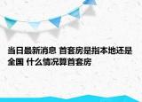 當(dāng)日最新消息 首套房是指本地還是全國 什么情況算首套房