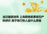 當(dāng)日最新消息 上海劫持案事發(fā)婦產(chǎn)科停診 男子持刀傷人是什么原因