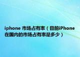 iphone 市場(chǎng)占有率（目前iPhone在國(guó)內(nèi)的市場(chǎng)占有率是多少）