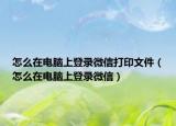 怎么在電腦上登錄微信打印文件（怎么在電腦上登錄微信）