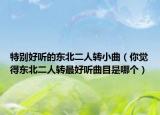 特別好聽的東北二人轉(zhuǎn)小曲（你覺得東北二人轉(zhuǎn)最好聽曲目是哪個(gè)）