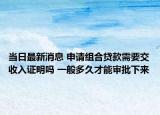 當日最新消息 申請組合貸款需要交收入證明嗎 一般多久才能審批下來