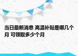當(dāng)日最新消息 高溫補(bǔ)貼是哪幾個(gè)月 可領(lǐng)取多少個(gè)月