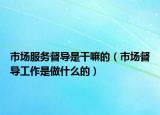 市場服務(wù)督導(dǎo)是干嘛的（市場督導(dǎo)工作是做什么的）
