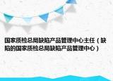 國(guó)家質(zhì)檢總局缺陷產(chǎn)品管理中心主任（缺陷的國(guó)家質(zhì)檢總局缺陷產(chǎn)品管理中心）