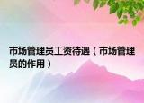 市場(chǎng)管理員工資待遇（市場(chǎng)管理員的作用）