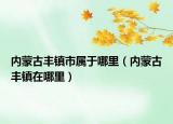 內(nèi)蒙古豐鎮(zhèn)市屬于哪里（內(nèi)蒙古豐鎮(zhèn)在哪里）