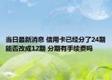 當(dāng)日最新消息 信用卡已經(jīng)分了24期能否改成12期 分期有手續(xù)費嗎