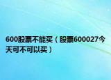 600股票不能買（股票600027今天可不可以買）