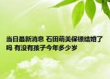 當(dāng)日最新消息 石田萌美保鏢結(jié)婚了嗎 有沒有孩子今年多少歲