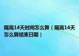 隔離14天時間怎么算（隔離14天怎么算結(jié)束日期）