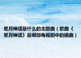 星月神話是什么的主題曲（歌曲《星月神話》是哪部電視劇中的插曲）